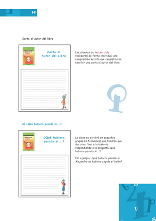 14

Carta al autor del libro

Carta al
Autor del Libro

Los alumnos de tercer ciclo
realizarán de forma individual una
composición escrita que consistirá en
escribir una carta al autor del libro.

Q
b) ¿Qué hubiera pasado si……?

¿Qué hubiera
pasado si...?

La clase se dividirá en pequeños
grupos (4-5 alumnos) que tendrán que
dar otro final a la historia
respondiendo a la pregunta ¿qué
hubiera pasado si …?
Por ejemplo: ¿qué hubiera pasado si
Alejandro no hubiera cogido el balón?

 