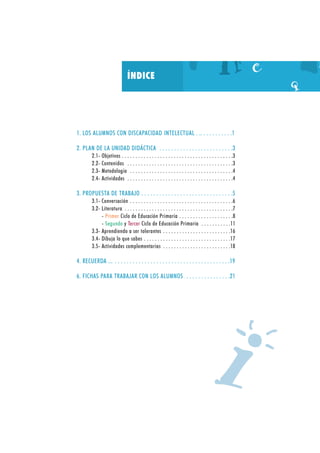 ÍNDICE

1. LOS ALUMNOS CON DISCAPACIDAD INTELECTUAL . .. . . . . . . . . . .1
2. PLAN DE LA UNIDAD DIDÁCTICA . . . . . . . . . . . . . . . . . . . . . . . . .3
2.1- Objetivos . . . . . . . . . . . . . . . . . . . . . . . . . . . . . . . . . . . . . . . . .3
2.2- Contenidos . . . . . . . . . . . . . . . . . . . . . . . . . . . . . . . . . . . . . . .3
2.3- Metodología . . . . . . . . . . . . . . . . . . . . . . . . . . . . . . . . . . . . . .4
2.4- Actividades . . . . . . . . . . . . . . . . . . . . . . . . . . . . . . . . . . . . . . .4

3. PROPUESTA DE TRABAJO . . . . . . . . . . . . . . . . . . . . . . . . . . . . . . .5
3.1- Conversación . . . . . . . . . . . . . . . . . . . . . . . . . . . . . . . . . . . . . .6
3.2- Literatura . . . . . . . . . . . . . . . . . . . . . . . . . . . . . . . . . . . . . . . .7
- Primer Ciclo de Educación Primaria . . . . . . . . . . . . . . . . . . . .8
- Segundo y Tercer Ciclo de Educación Primaria . . . . . . . . . . .11
3.3- Aprendiendo a ser tolerantes . . . . . . . . . . . . . . . . . . . . . . . . .16
3.4- Dibuja lo que sabes . . . . . . . . . . . . . . . . . . . . . . . . . . . . . . . .17
3.5- Actividades complementarias . . . . . . . . . . . . . . . . . . . . . . . . .18

4. RECUERDA ... . . . . . . . . . . . . . . . . . . . . . . . . . . . . . . . . . . . . . . .19
6. FICHAS PARA TRABAJAR CON LOS ALUMNOS . . . . . . . . . . . . . . .21

I

 