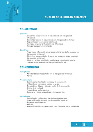 2- PLAN DE LA UNIDAD DIDÁCTICA

2.1- OBJETIVOS
Generales
- Conocer las características de las personas con discapacidad
intelectual
- Sensibilizar acerca de las personas con discapacidad intelectual
- Mejorar la convivencia entre los alumnos
- Reconocer y valorar críticamente las diferencias
- Rechazar cualquier discriminación
Específicos
- Proporcionar información sobre las características de las personas con
discapacidad intelectual
- Identificar las necesidades de apoyo que presentan las personas con
discapacidad intelectual
- Adquirir y utilizar habilidades sociales y de comunicación para la
convivencia con personas con discapacidad intelectual

2.2- CONTENIDOS
Conceptuales
- Aspectos básicos relacionados con la discapacidad intelectual
- Apoyos
Procedimentales
- Dominio de las habilidades sociales y de comunicación
- Utilización de técnicas de trabajo en grupo
- Confección de dibujos y cómics a partir de la observación
directa de la realidad
- Producción de textos escritos
- Comentario y juicio personal sobre textos escritos
Actitudinales
- Sensibilidad y rechazo ante las desigualdades sociales
- Integración de las personas con discapacidad sensorial
- Respeto a las diferencias
- Amistad
- Valoración de la lectura y escritura como fuente de placer y diversión

3

 
