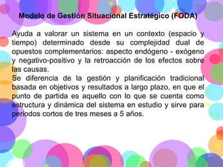 Modelo de Gestión Situacional Estratégico (FODA)

Ayuda a valorar un sistema en un contexto (espacio y
tiempo) determinado desde su complejidad dual de
opuestos complementarios: aspecto endógeno - exógeno
y negativo-positivo y la retroacción de los efectos sobre
las causas.
Se diferencia de la gestión y planificación tradicional
basada en objetivos y resultados a largo plazo, en que el
punto de partida es aquello con lo que se cuenta como
estructura y dinámica del sistema en estudio y sirve para
periodos cortos de tres meses a 5 años.

 