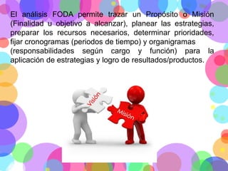 El análisis FODA permite trazar un Propósito o Misión
(Finalidad u objetivo a alcanzar), planear las estrategias,
preparar los recursos necesarios, determinar prioridades,
fijar cronogramas (periodos de tiempo) y organigramas
(responsabilidades según cargo y función) para la
aplicación de estrategias y logro de resultados/productos.

 