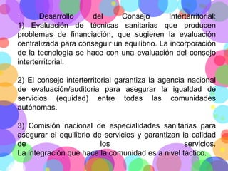 ·
Desarrollo
del
Consejo
Interterritorial:
1) Evaluación de técnicas sanitarias que producen
problemas de financiación, que sugieren la evaluación
centralizada para conseguir un equilibrio. La incorporación
de la tecnología se hace con una evaluación del consejo
interterritorial.
2) El consejo interterritorial garantiza la agencia nacional
de evaluación/auditoria para asegurar la igualdad de
servicios (equidad) entre todas las comunidades
autónomas.
3) Comisión nacional de especialidades sanitarias para
asegurar el equilibrio de servicios y garantizan la calidad
de
los
servicios.
La integración que hace la comunidad es a nivel táctico.

 