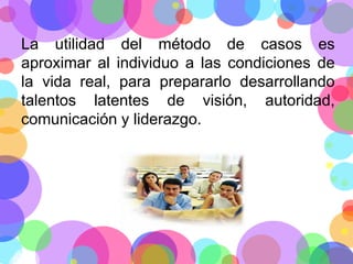 La utilidad del método de casos es
aproximar al individuo a las condiciones de
la vida real, para prepararlo desarrollando
talentos latentes de visión, autoridad,
comunicación y liderazgo.

 
