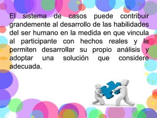 El sistema de casos puede contribuir
grandemente al desarrollo de las habilidades
del ser humano en la medida en que vincula
al participante con hechos reales y le
permiten desarrollar su propio análisis y
adoptar una solución que considere
adecuada.

 
