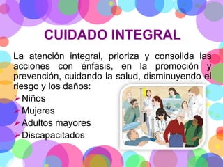 CUIDADO INTEGRAL
La atención integral, prioriza y consolida las
acciones con énfasis, en la promoción y
prevención, cuidando la salud, disminuyendo el
riesgo y los daños:
 Niños
 Mujeres
 Adultos mayores
 Discapacitados

 