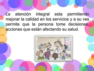 La atención integral esta permitiendo
mejorar la calidad en los servicios y a su ves
permite que la persona tome decisiones,
acciones que están afectando su salud.

 