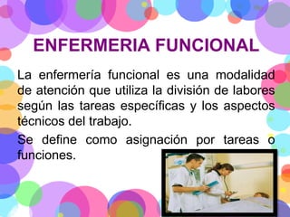 ENFERMERIA FUNCIONAL
La enfermería funcional es una modalidad
de atención que utiliza la división de labores
según las tareas específicas y los aspectos
técnicos del trabajo.
Se define como asignación por tareas o
funciones.

 