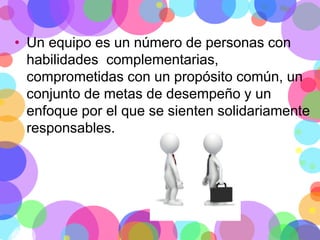 • Un equipo es un número de personas con
habilidades complementarias,
comprometidas con un propósito común, un
conjunto de metas de desempeño y un
enfoque por el que se sienten solidariamente
responsables.

 