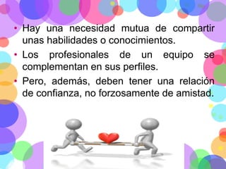 • Hay una necesidad mutua de compartir
unas habilidades o conocimientos.
• Los profesionales de un equipo se
complementan en sus perfiles.
• Pero, además, deben tener una relación
de confianza, no forzosamente de amistad.

 