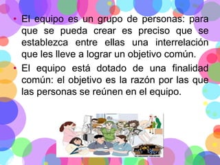 • El equipo es un grupo de personas: para
que se pueda crear es preciso que se
establezca entre ellas una interrelación
que les lleve a lograr un objetivo común.
• El equipo está dotado de una finalidad
común: el objetivo es la razón por las que
las personas se reúnen en el equipo.

 