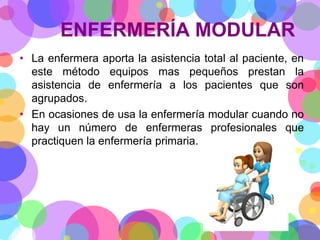 ENFERMERÍA MODULAR
• La enfermera aporta la asistencia total al paciente, en
este método equipos mas pequeños prestan la
asistencia de enfermería a los pacientes que son
agrupados.
• En ocasiones de usa la enfermería modular cuando no
hay un número de enfermeras profesionales que
practiquen la enfermería primaria.

 