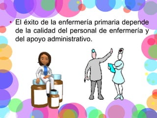 • El éxito de la enfermería primaria depende
de la calidad del personal de enfermería y
del apoyo administrativo.

 