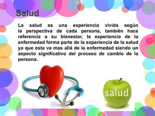Salud
La salud es una experiencia vivida según
la perspectiva de cada persona, también hace
referencia a su bienestar, la experiencia de la
enfermedad forma parte de la experiencia de la salud
ya que esta va mas allá de la enfermedad siendo un
aspecto significativo del proceso de cambio de la
persona.

 