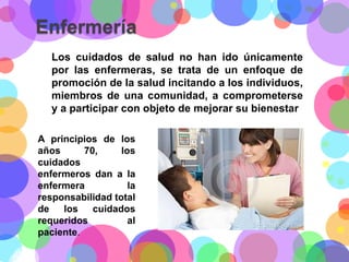 Enfermería
Los cuidados de salud no han ido únicamente
por las enfermeras, se trata de un enfoque de
promoción de la salud incitando a los individuos,
miembros de una comunidad, a comprometerse
y a participar con objeto de mejorar su bienestar
A principios de los
años
70,
los
cuidados
enfermeros dan a la
enfermera
la
responsabilidad total
de
los
cuidados
requeridos
al
paciente.

 