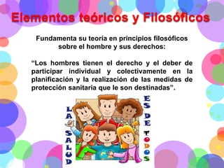 Elementos teóricos y Filosóficos
Fundamenta su teoría en principios filosóficos
sobre el hombre y sus derechos:

“Los hombres tienen el derecho y el deber de
participar individual y colectivamente en la
planificación y la realización de las medidas de
protección sanitaria que le son destinadas”.

 