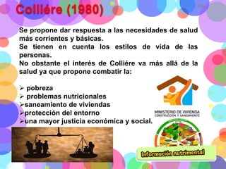 Colliére (1980)
Se propone dar respuesta a las necesidades de salud
más corrientes y básicas.
Se tienen en cuenta los estilos de vida de las
personas.
No obstante el interés de Colliére va más allá de la
salud ya que propone combatir la:
 pobreza
 problemas nutricionales
saneamiento de viviendas
protección del entorno
una mayor justicia económica y social.

 