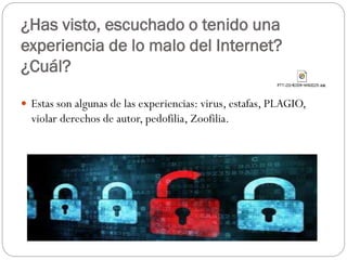 ¿Has visto, escuchado o tenido una
experiencia de lo malo del Internet?
¿Cuál?
 Estas son algunas de las experiencias: virus, estafas, PLAGIO,

violar derechos de autor, pedofilia, Zoofilia.

 
