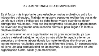 2.5 LA IMPORTANCIA DE LA COMUNICACIÓN
Es el factor más importante para establecer metas u objetivos entre los
integrantes del equipo. Trabajar en grupo o equipo es realizar las cosas de
un jefe que dirige e indica qué se debe hacer y para cuándo se deben
entregar los resultados. Para eso los integrantes del equipo o grupo deben
de llevar una muy buena comunicación entres si, para llegar a la meta u
objetivo establecido.
La comunicación en una organización es de gran importancia, ya que
gracias a ésta el trabajo en equipo es más eficiente, ayuda a tener un
armonioso ambiente laboral donde los malentendidos disminuyen y se
logran mejores resultados dentro de las diferentes áreas. En consecuencia,
se tiene una alta productividad en las mismas, lo que se resume en una
organización fuerte, sólida y en crecimiento.
 