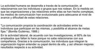 La actividad humana se desarrolla a través de la comunicación, al
relacionarnos con los individuos o grupos que nos rodean. En la medida en
que las organizaciones y las relaciones entre ellas se han hecho complejas,
los medios de comunicación han evolucionado para adecuarse al nivel de
avance y dificultad de estas relaciones.
"La comunicación propicia la coordinación de actividades entre los
individuos que participan en las mismas, y posibilita el alcance de metas
fijas." (Bonilla Gutiérrez, 1988.)
En la actividad laboral, de acuerdo con las investigaciones, el 80% de los
empleados que fallan lo hace porque no sabe relacionarse con sus
compañeros. Gracias a la comunicación, los individuos que integran la
organización logran entender su papel dentro de ella, y así ofrecen mejores
resultados respecto a su actividad.
 
