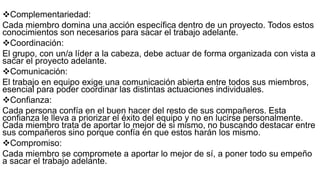 Complementariedad:
Cada miembro domina una acción específica dentro de un proyecto. Todos estos
conocimientos son necesarios para sacar el trabajo adelante.
Coordinación:
El grupo, con un/a líder a la cabeza, debe actuar de forma organizada con vista a
sacar el proyecto adelante.
Comunicación:
El trabajo en equipo exige una comunicación abierta entre todos sus miembros,
esencial para poder coordinar las distintas actuaciones individuales.
Confianza:
Cada persona confía en el buen hacer del resto de sus compañeros. Esta
confianza le lleva a priorizar el éxito del equipo y no en lucirse personalmente.
Cada miembro trata de aportar lo mejor de si mismo, no buscando destacar entre
sus compañeros sino porque confía en que estos harán los mismo.
Compromiso:
Cada miembro se compromete a aportar lo mejor de sí, a poner todo su empeño
a sacar el trabajo adelante.
 
