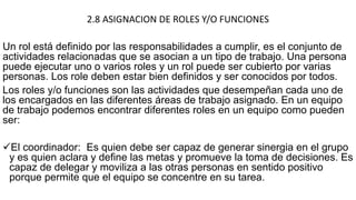 2.8 ASIGNACION DE ROLES Y/O FUNCIONES
Un rol está definido por las responsabilidades a cumplir, es el conjunto de
actividades relacionadas que se asocian a un tipo de trabajo. Una persona
puede ejecutar uno o varios roles y un rol puede ser cubierto por varias
personas. Los role deben estar bien definidos y ser conocidos por todos.
Los roles y/o funciones son las actividades que desempeñan cada uno de
los encargados en las diferentes áreas de trabajo asignado. En un equipo
de trabajo podemos encontrar diferentes roles en un equipo como pueden
ser:
El coordinador: Es quien debe ser capaz de generar sinergia en el grupo
y es quien aclara y define las metas y promueve la toma de decisiones. Es
capaz de delegar y moviliza a las otras personas en sentido positivo
porque permite que el equipo se concentre en su tarea.
 