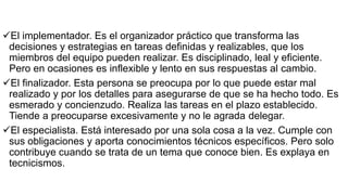 El implementador. Es el organizador práctico que transforma las
decisiones y estrategias en tareas definidas y realizables, que los
miembros del equipo pueden realizar. Es disciplinado, leal y eficiente.
Pero en ocasiones es inflexible y lento en sus respuestas al cambio.
El finalizador. Esta persona se preocupa por lo que puede estar mal
realizado y por los detalles para asegurarse de que se ha hecho todo. Es
esmerado y concienzudo. Realiza las tareas en el plazo establecido.
Tiende a preocuparse excesivamente y no le agrada delegar.
El especialista. Está interesado por una sola cosa a la vez. Cumple con
sus obligaciones y aporta conocimientos técnicos específicos. Pero solo
contribuye cuando se trata de un tema que conoce bien. Es explaya en
tecnicismos.
 