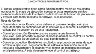 2.9 CONTROLES ADMINISTRATIVOS
El control administrativo tiene como función central medir los resultados
logrados en la etapa de ejecución, comparar estos resultados con los
estándares derivados de los objetivos definidos en la función de planeación
y evaluar para tomar medidas correctivas, si es necesario.
Tipos de Control
• Control de sí o no. En el cual se detiene el proceso de ejecución y se
hace depender su continuación de la decisión que se tome. El control de
calidad por inspección es de esta naturaleza.
• Control post-acción. En este caso se espera a que termine la
ejecución, para proceder a aplicar el proceso normal de control. El control
presupuestario es un ejemplo de este tipo de control.
• Control prospectivo. En éste los resultados se pronostican antes de que
termine la ejecución, seguidamente se calcula la desviación entre el
resultado proyectado y el estándar y se toman las medidas correctivas
anticipadamente. A esta clase pertenece el control estratégico.
 