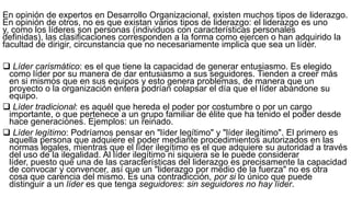 En opinión de expertos en Desarrollo Organizacional, existen muchos tipos de liderazgo.
En opinión de otros, no es que existan varios tipos de liderazgo: el liderazgo es uno
y, como los líderes son personas (individuos con características personales
definidas), las clasificaciones corresponden a la forma como ejercen o han adquirido la
facultad de dirigir, circunstancia que no necesariamente implica que sea un líder.
 Líder carismático: es el que tiene la capacidad de generar entusiasmo. Es elegido
como líder por su manera de dar entusiasmo a sus seguidores. Tienden a creer más
en si mismos que en sus equipos y esto genera problemas, de manera que un
proyecto o la organización entera podrían colapsar el día que el líder abandone su
equipo.
 Líder tradicional: es aquél que hereda el poder por costumbre o por un cargo
importante, o que pertenece a un grupo familiar de élite que ha tenido el poder desde
hace generaciones. Ejemplos: un reinado.
 Líder legítimo: Podríamos pensar en "líder legítimo" y "líder ilegítimo". El primero es
aquella persona que adquiere el poder mediante procedimientos autorizados en las
normas legales, mientras que el líder ilegítimo es el que adquiere su autoridad a través
del uso de la ilegalidad. Al líder ilegítimo ni siquiera se le puede considerar
líder, puesto que una de las características del liderazgo es precisamente la capacidad
de convocar y convencer, así que un "liderazgo por medio de la fuerza" no es otra
cosa que carencia del mismo. Es una contradicción, por si lo único que puede
distinguir a un líder es que tenga seguidores: sin seguidores no hay líder.
 