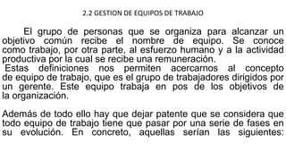 2.2 GESTION DE EQUIPOS DE TRABAJO
El grupo de personas que se organiza para alcanzar un
objetivo común recibe el nombre de equipo. Se conoce
como trabajo, por otra parte, al esfuerzo humano y a la actividad
productiva por la cual se recibe una remuneración.
Estas definiciones nos permiten acercarnos al concepto
de equipo de trabajo, que es el grupo de trabajadores dirigidos por
un gerente. Este equipo trabaja en pos de los objetivos de
la organización.
Además de todo ello hay que dejar patente que se considera que
todo equipo de trabajo tiene que pasar por una serie de fases en
su evolución. En concreto, aquellas serían las siguientes:
 