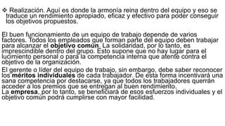  Realización. Aquí es donde la armonía reina dentro del equipo y eso se
traduce un rendimiento apropiado, eficaz y efectivo para poder conseguir
los objetivos propuestos.
El buen funcionamiento de un equipo de trabajo depende de varios
factores. Todos los empleados que forman parte del equipo deben trabajar
para alcanzar el objetivo común. La solidaridad, por lo tanto, es
imprescindible dentro del grupo. Esto supone que no hay lugar para el
lucimiento personal o para la competencia interna que atente contra el
objetivo de la organización.
El gerente o líder del equipo de trabajo, sin embargo, debe saber reconocer
los méritos individuales de cada trabajador. De esta forma incentivará una
sana competencia por destacarse, ya que todos los trabajadores querrán
acceder a los premios que se entregan al buen rendimiento.
La empresa, por lo tanto, se beneficiará de esos esfuerzos individuales y el
objetivo común podrá cumplirse con mayor facilidad.
 