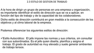 2.3 ESTILO DE GESTION DE TRABAJO
A la hora de dirigir un grupo de personas en una empresa u organización,
es importante identificar el estilo de dirección que se va a aplicar, en
función del tipo de trabajo y de la capacidad de los colaboradores.
Dicho estilo de dirección contribuirá en gran medida a la consecución de los
objetivos y al clima laboral de la empresa.
Podemos diferenciar los siguientes estilos de dirección:
Estilo Autocrático: El jefe impone las normas y sus criterios, sin consultar
con sus subordinados. Es el jefe quien diseña, planifica y asigna el
trabajo. El grado de autoridad es muy elevado y suele generar ambientes
de trabajo tensos.
 