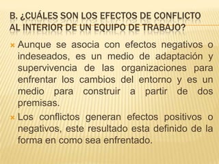 B. ¿CUÁLES SON LOS EFECTOS DE CONFLICTO
AL INTERIOR DE UN EQUIPO DE TRABAJO?
 Aunque se asocia con efectos negativos o
indeseados, es un medio de adaptación y
supervivencia de las organizaciones para
enfrentar los cambios del entorno y es un
medio para construir a partir de dos
premisas.
 Los conflictos generan efectos positivos o
negativos, este resultado esta definido de la
forma en como sea enfrentado.
 