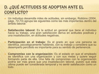 D. ¿QUÉ ACTITUDES SE ADOPTAN ANTE EL
CONFLICTO?
 Un individuo desarrolla miles de actitudes, sin embargo, Robbins (2004,
págs. 72-73) agrupa las siguientes como las más importantes dentro del
ámbito laboral:
 Satisfacción laboral: Es la actitud en general que tiene el individuo
hacia su trabajo, una gran satisfacción deriva en actitudes positivas y
una insatisfacción, en actitudes negativas.
 Participación en el trabajo: Es el grado en que una persona se
identifica, psicológicamente hablando, con su trabajo y considera que su
desempeño percibido es importante para su sentido de pertenencia.
 Compromiso con la organización: Es el estado en que el empleado
se identifica con una organización y con sus metas y quiere seguir
formando parte de ella. Una falta de compromiso con la organización
podría ser más grave que una insatisfacción laboral, puesto que esta
ultima puede ser considerada temporal y no sentir satisfacción como un
todo.
 