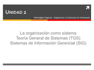 
UNIDAD 2
Solmaiglen Segovia - Asignatura: La Gerencia en Venezuela
La organización como sistema
Teoría General de Sistemas (TGS)
Sistemas de Información Gerencial (SIG)
 