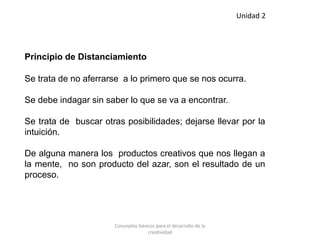 Principio de Distanciamiento
Se trata de no aferrarse a lo primero que se nos ocurra.
Se debe indagar sin saber lo que se va a encontrar.
Se trata de buscar otras posibilidades; dejarse llevar por la
intuición.
De alguna manera los productos creativos que nos llegan a
la mente, no son producto del azar, son el resultado de un
proceso.
Unidad 2
Conceptos básicos para el desarrollo de la
creatividad
 