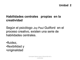 Habilidades centrales propias en la
creatividad
Según el psicólogo Joy Paul Guilford en el
proceso creativo, existen una serie de
habilidades centrales.
•fluidez,
•flexibilidad y
•originalidad
Unidad 2
Conceptos básicos para el desarrollo de la
creatividad
 