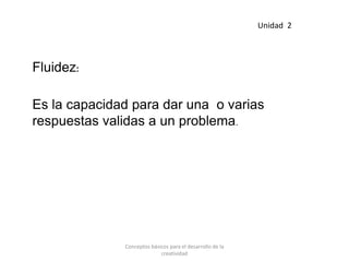 Fluidez:
Es la capacidad para dar una o varias
respuestas validas a un problema.
Unidad 2
Conceptos básicos para el desarrollo de la
creatividad
 