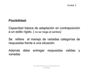 Flexibilidad:
Capacidad básica de adaptación en contraposición
a un estilo rígido. ( no se niega al cambio)
Se refiere al manejo de variadas categorías de
respuestas frente a una situación.
Además debe entregar respuestas validas y
variadas
Unidad 2
Conceptos básicos para el desarrollo de la
creatividad
 