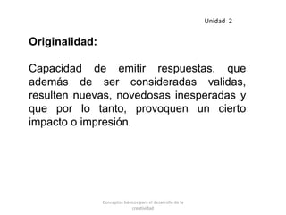 Originalidad:
Capacidad de emitir respuestas, que
además de ser consideradas validas,
resulten nuevas, novedosas inesperadas y
que por lo tanto, provoquen un cierto
impacto o impresión.
Unidad 2
Conceptos básicos para el desarrollo de la
creatividad
 