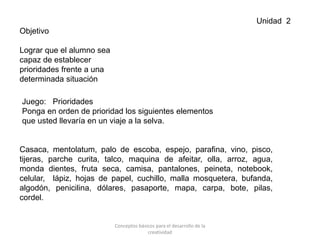 Unidad 2
Objetivo
Lograr que el alumno sea
capaz de establecer
prioridades frente a una
determinada situación
Juego: Prioridades
Ponga en orden de prioridad los siguientes elementos
que usted llevaría en un viaje a la selva.
Casaca, mentolatum, palo de escoba, espejo, parafina, vino, pisco,
tijeras, parche curita, talco, maquina de afeitar, olla, arroz, agua,
monda dientes, fruta seca, camisa, pantalones, peineta, notebook,
celular, lápiz, hojas de papel, cuchillo, malla mosquetera, bufanda,
algodón, penicilina, dólares, pasaporte, mapa, carpa, bote, pilas,
cordel.
Conceptos básicos para el desarrollo de la
creatividad
 