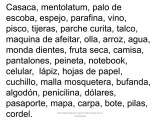 Conceptos básicos para el desarrollo de la
creatividad
Casaca, mentolatum, palo de
escoba, espejo, parafina, vino,
pisco, tijeras, parche curita, talco,
maquina de afeitar, olla, arroz, agua,
monda dientes, fruta seca, camisa,
pantalones, peineta, notebook,
celular, lápiz, hojas de papel,
cuchillo, malla mosquetera, bufanda,
algodón, penicilina, dólares,
pasaporte, mapa, carpa, bote, pilas,
cordel.
 