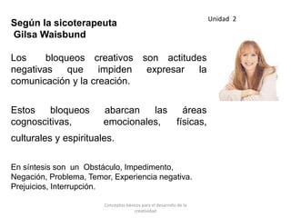 Según la sicoterapeuta
Gilsa Waisbund
Los bloqueos creativos son actitudes
negativas que impiden expresar la
comunicación y la creación.
Estos bloqueos abarcan las áreas
cognoscitivas, emocionales, físicas,
culturales y espirituales.
En síntesis son un Obstáculo, Impedimento,
Negación, Problema, Temor, Experiencia negativa.
Prejuicios, Interrupción.
Unidad 2
Conceptos básicos para el desarrollo de la
creatividad
 