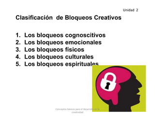 Clasificación de Bloqueos Creativos
1. Los bloqueos cognoscitivos
2. Los bloqueos emocionales
3. Los bloqueos físicos
4. Los bloqueos culturales
5. Los bloqueos espirituales
Unidad 2
Conceptos básicos para el desarrollo de la
creatividad
 