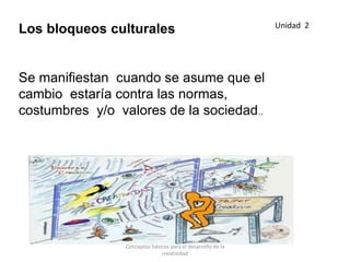 Los bloqueos culturales
Se manifiestan cuando se asume que el
cambio estaría contra las normas,
costumbres y/o valores de la sociedad..
Unidad 2
Conceptos básicos para el desarrollo de la
creatividad
 