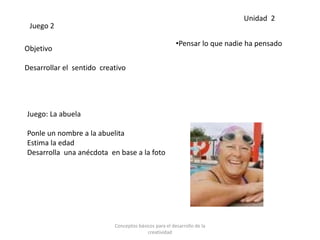 Juego 2
Objetivo
Desarrollar el sentido creativo
Juego: La abuela
Ponle un nombre a la abuelita
Estima la edad
Desarrolla una anécdota en base a la foto
•Pensar lo que nadie ha pensado
Unidad 2
Conceptos básicos para el desarrollo de la
creatividad
 
