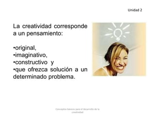 La creatividad corresponde
a un pensamiento:
•original,
•imaginativo,
•constructivo y
•que ofrezca solución a un
determinado problema.
Unidad 2
Conceptos básicos para el desarrollo de la
creatividad
 