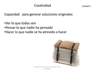 Creatividad
Capacidad para generar soluciones originales
•Ver lo que todos ven
•Pensar lo que nadie ha pensado
•Hacer lo que nadie se ha atrevido a hacer
Unidad 2
Conceptos básicos para el desarrollo de la
creatividad
 