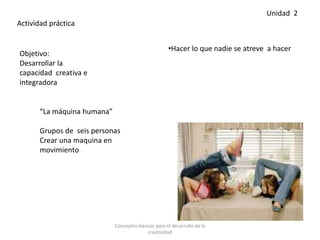 •Hacer lo que nadie se atreve a hacer
Actividad práctica
Objetivo:
Desarrollar la
capacidad creativa e
integradora
“La máquina humana”
Grupos de seis personas
Crear una maquina en
movimiento
Unidad 2
Conceptos básicos para el desarrollo de la
creatividad
 