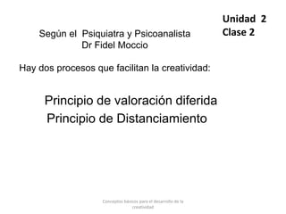 Según el Psiquiatra y Psicoanalista
Dr Fidel Moccio
Hay dos procesos que facilitan la creatividad:
Principio de valoración diferida
Principio de Distanciamiento
Unidad 2
Clase 2
Conceptos básicos para el desarrollo de la
creatividad
 
