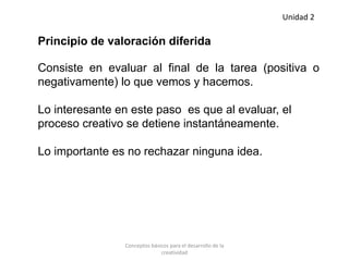 Principio de valoración diferida
Consiste en evaluar al final de la tarea (positiva o
negativamente) lo que vemos y hacemos.
Lo interesante en este paso es que al evaluar, el
proceso creativo se detiene instantáneamente.
Lo importante es no rechazar ninguna idea.
Unidad 2
Conceptos básicos para el desarrollo de la
creatividad
 